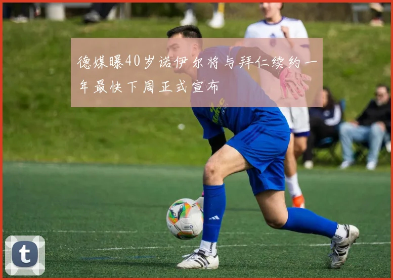 德媒曝40岁诺伊尔将与拜仁续约一年最快下周正式宣布