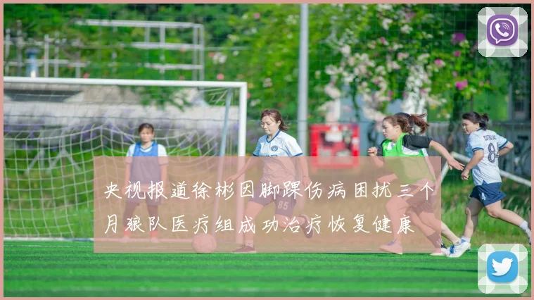 央视报道徐彬因脚踝伤病困扰三个月狼队医疗组成功治疗恢复健康