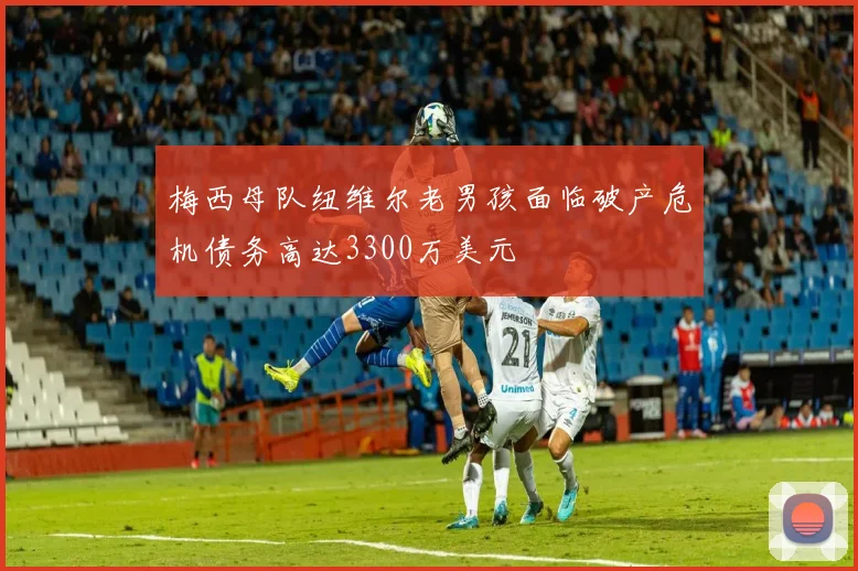梅西母队纽维尔老男孩面临破产危机债务高达3300万美元