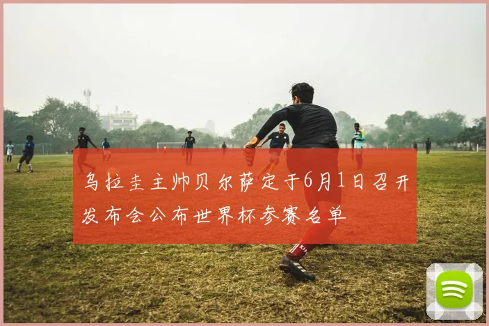 乌拉圭主帅贝尔萨定于6月1日召开发布会公布世界杯参赛名单