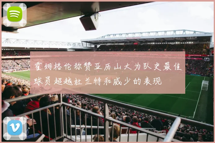 霍姆格伦称赞亚历山大为队史最佳球员超越杜兰特和威少的表现