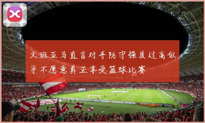 文班亚马直言对手防守强度过高似乎不愿意真正享受篮球比赛