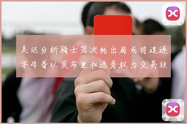 美记分析骑士若次轮出局或将追逐字母哥以莫布里和选秀权为交易核心