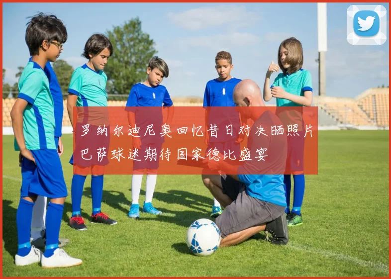 罗纳尔迪尼奥回忆昔日对决晒照片巴萨球迷期待国家德比盛宴